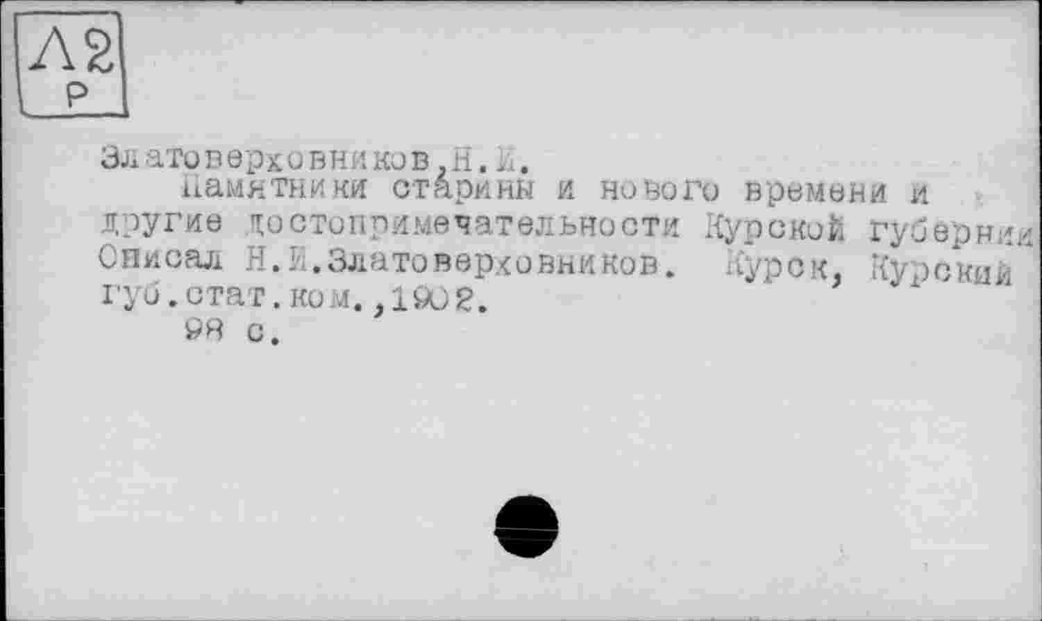 ﻿Л2
LL
Златоверхо вников. H.И.
памятники старины и нового времени и другие достопримечательности Курской губернии Описал Н.И.Златоверховников. Курск, Курский" гуи.стат.ком. ,1902.
93 с.